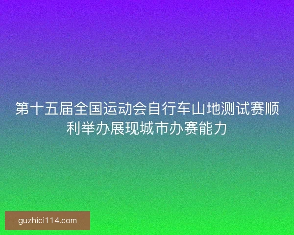 第十五届全国运动会自行车山地测试赛顺利举办展现城市办赛能力